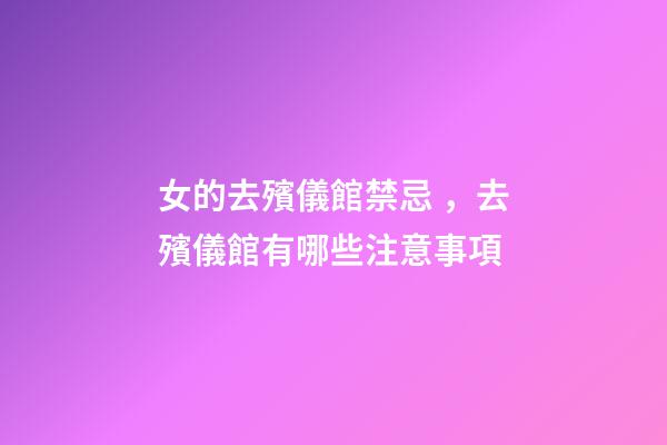 女的去殯儀館禁忌，去殯儀館有哪些注意事項